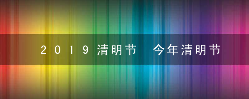 2019清明节 今年清明节几月几号